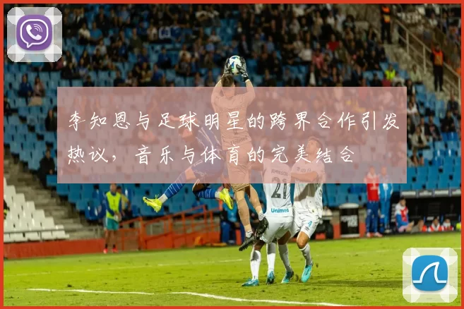 李知恩与足球明星的跨界合作引发热议，音乐与体育的完美结合