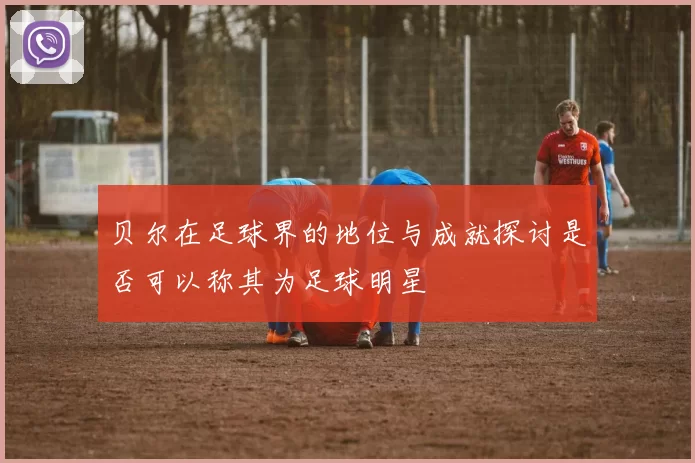 贝尔在足球界的地位与成就探讨是否可以称其为足球明星