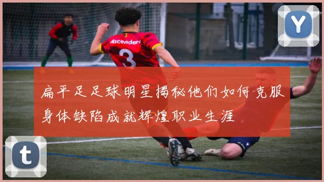 扁平足足球明星揭秘他们如何克服身体缺陷成就辉煌职业生涯