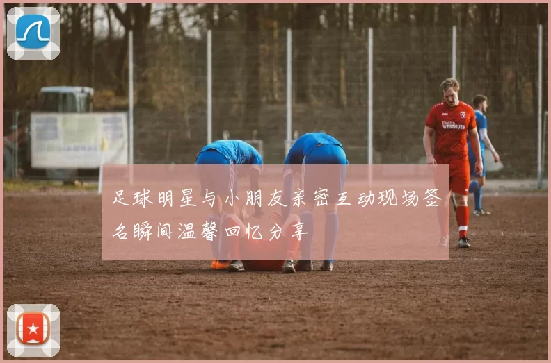 足球明星与小朋友亲密互动现场签名瞬间温馨回忆分享