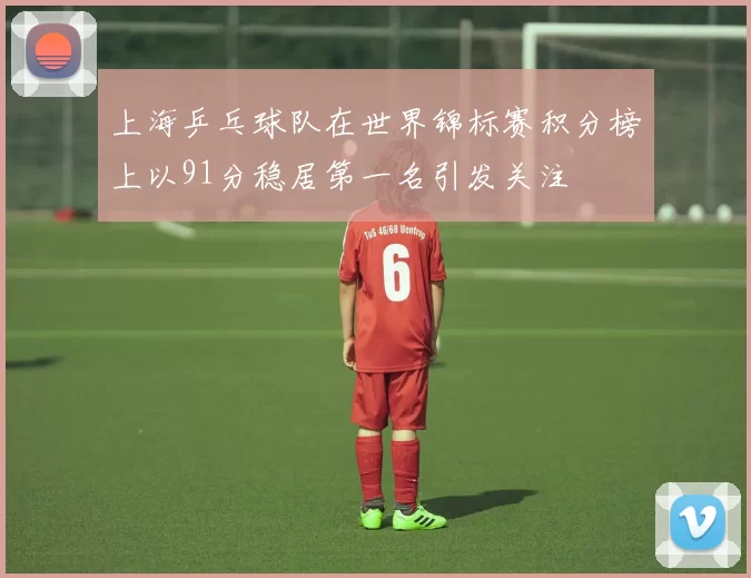 上海乒乓球队在世界锦标赛积分榜上以91分稳居第一名引发关注