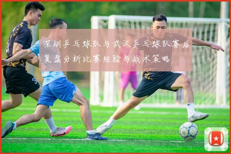 深圳乒乓球队与武汉乒乓球队赛后复盘分析比赛经验与战术策略